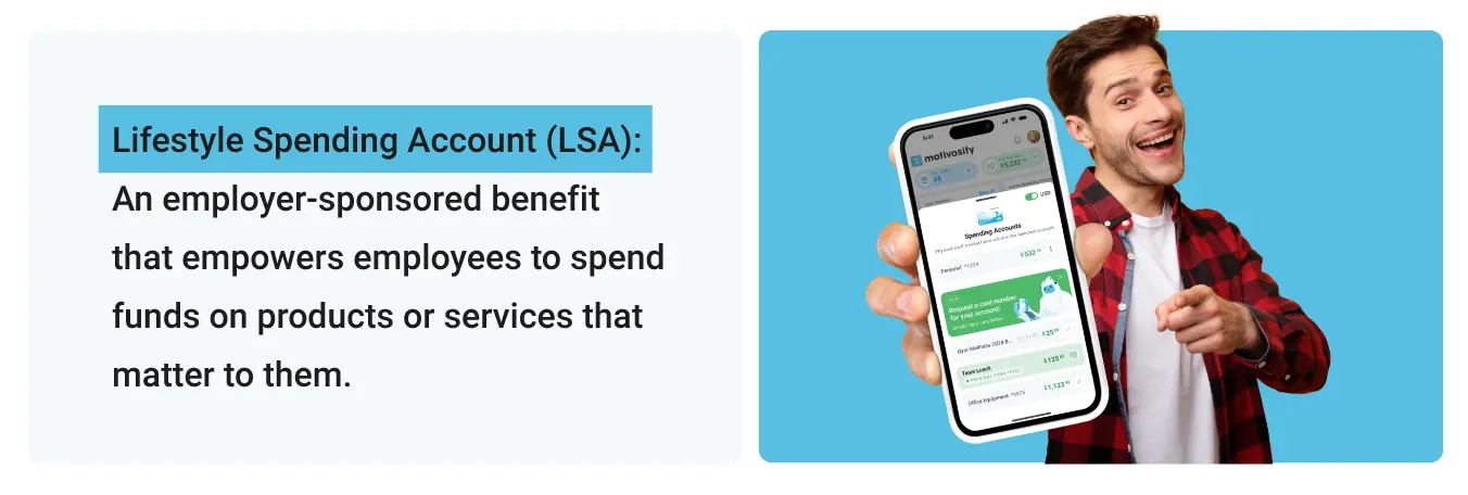 Lifestyle Spending Account (LSA): An employer-sponsored benefit that empowers employees to spend funds on products or services that matter to them.