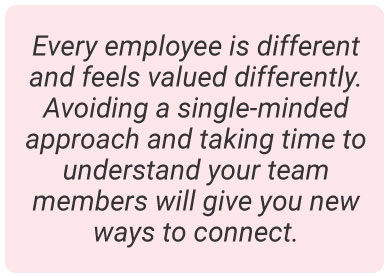 image with text - Every employee is different and feels valued differently. Avoiding a single-minded approach and taking time to understand your team members will give you new ways to connect.